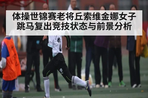 体操世锦赛老将丘索维金娜女子跳马复出竞技状态与前景分析