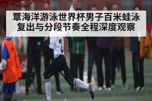 覃海洋游泳世界杯男子百米蛙泳复出与分段节奏全程深度观察