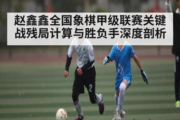 赵鑫鑫全国象棋甲级联赛关键战残局计算与胜负手深度剖析