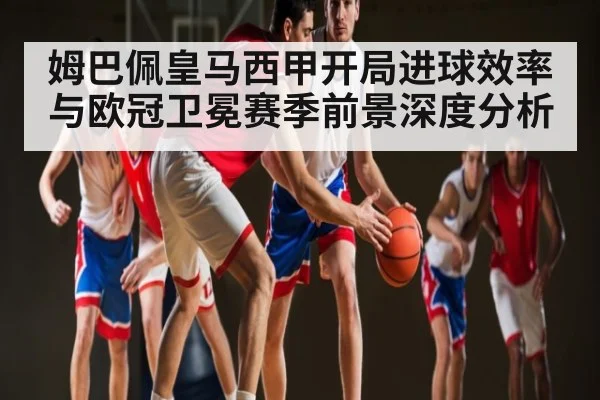 姆巴佩皇马西甲开局进球效率与欧冠卫冕赛季前景深度分析
